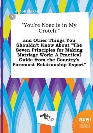 You're Nose Is in My Crotch! and Other Things You Shouldn't Know about the Seven Principles for Making Marriage Work: A Practical Guide from the Co de Jacob Maxey