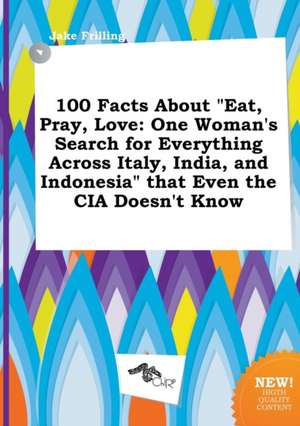 100 Facts about Eat, Pray, Love: One Woman's Search for Everything Across Italy, India, and Indonesia That Even the CIA Doesn't Know de Jake Frilling