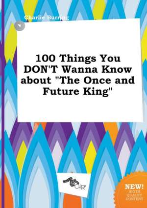 100 Things You Don't Wanna Know about the Once and Future King de Charlie Burring