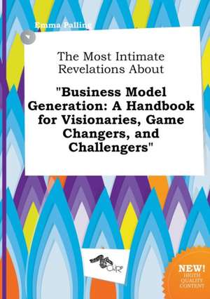 The Most Intimate Revelations about Business Model Generation: A Handbook for Visionaries, Game Changers, and Challengers de Emma Palling