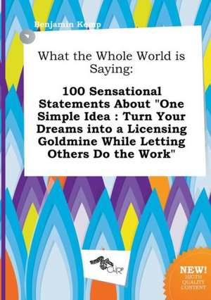 What the Whole World Is Saying: 100 Sensational Statements about One Simple Idea: Turn Your Dreams Into a Licensing Goldmine While Letting Others Do de Benjamin Kemp