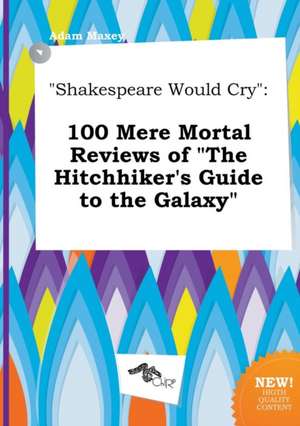 Shakespeare Would Cry: 100 Mere Mortal Reviews of the Hitchhiker's Guide to the Galaxy de Adam Maxey