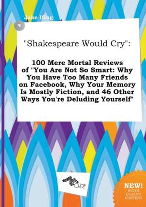 Shakespeare Would Cry: 100 Mere Mortal Reviews of You Are Not So Smart: Why You Have Too Many Friends on Facebook, Why Your Memory Is Mostly de Jake Ifing