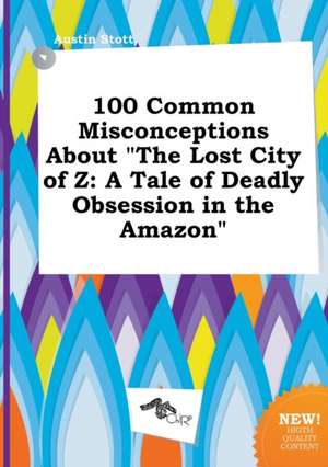 100 Common Misconceptions about the Lost City of Z: A Tale of Deadly Obsession in the Amazon de Austin Stott