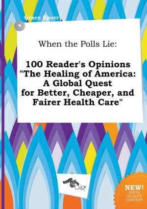 When the Polls Lie: 100 Reader's Opinions the Healing of America: A Global Quest for Better, Cheaper, and Fairer Health Care de Grace Spurr