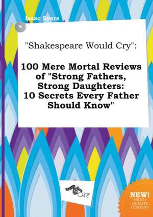 Shakespeare Would Cry: 100 Mere Mortal Reviews of Strong Fathers, Strong Daughters: 10 Secrets Every Father Should Know de Isaac Syers