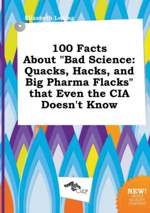 100 Facts about Bad Science: Quacks, Hacks, and Big Pharma Flacks That Even the CIA Doesn't Know de Elizabeth Leding