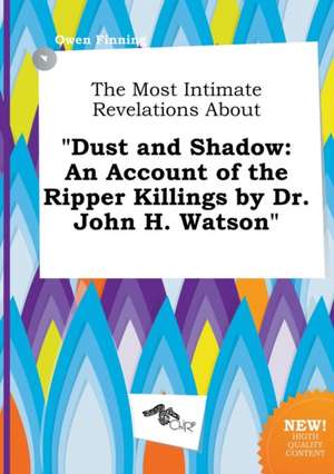 The Most Intimate Revelations about Dust and Shadow: An Account of the Ripper Killings by Dr. John H. Watson de Owen Finning