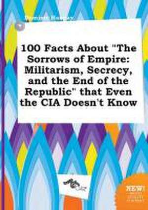 100 Facts about the Sorrows of Empire: Militarism, Secrecy, and the End of the Republic That Even the CIA Doesn't Know de Dominic Hannay