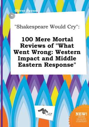 Shakespeare Would Cry: 100 Mere Mortal Reviews of What Went Wrong: Western Impact and Middle Eastern Response de Oliver Payne