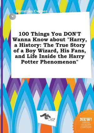 100 Things You Don't Wanna Know about Harry, a History: The True Story of a Boy Wizard, His Fans, and Life Inside the Harry Potter Phenomenon de Christian Capper