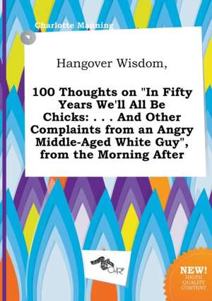 Hangover Wisdom, 100 Thoughts on in Fifty Years We'll All Be Chicks: . . . and Other Complaints from an Angry Middle-Aged White Guy, from the Mornin de Charlotte Manning