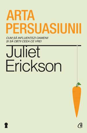 Arta persuasiunii. Ediţia a II-a: Cum să influenţezi oamenii şi să obţii ceea ce vrei de Juliet Erickson