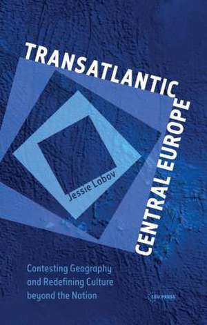 Transatlantic Central Europe: Contesting Geography and Redefining Culture Beyond the Nation de Jessie Labov