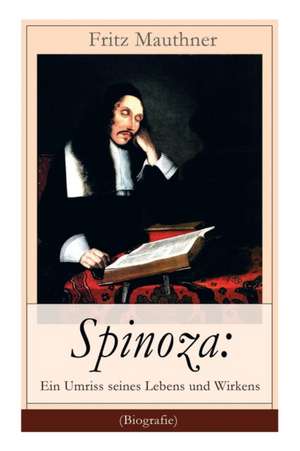 Spinoza: Ein Umriss seines Lebens und Wirkens (Biografie): Baruch de Spinoza - Lebensgeschichte, Philosophie und Theologie de Fritz Mauthner