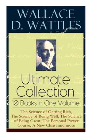 Wallace D. Wattles Ultimate Collection - 10 Books in One Volume: The Science of Getting Rich, The Science of Being Well, The Science of Being Great, T de Wallace D. Wattles