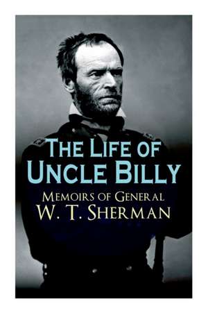 The Life of Uncle Billy - Memoirs of General W. T. Sherman: Early Life, Memories of Mexican & Civil War, Post-War Period; Including Official Army Docu de William Tecumseh Sherman