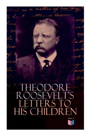 Theodore Roosevelt's Letters to His Children: Touching and Emotional Correspondence of the Former President with Alice, Theodore III, Kermit, Ethel, A de Theodore Roosevelt