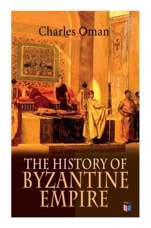 The History of Byzantine Empire: 328-1453: Foundation of Constantinople, Organization of the Eastern Roman Empire, the Greatest Emperors & Dynasties: de Charles Oman