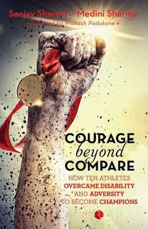 Courage Beyond Compare: How Ten Athletes Overcame Disability and Adversity to Emerge Champions de Sanjay Sharma