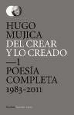 Del crear y lo creado 1 : poesía completa. 1983-2011 de Hugo Mújica