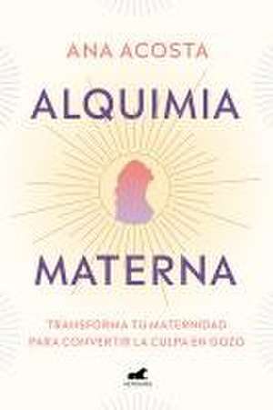 Alquimia Materna: Transforma Tu Maternidad Para Convertir La Culpa En Gozo / Mat Ernal Alchemy: Transforming Motherhood from Guilt Into Enjoyment de Ana Acosta