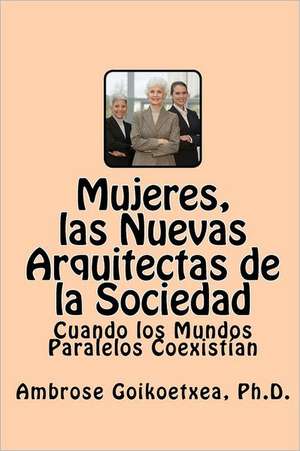 Mujeres, Las Nuevas Arquitectas de La Sociedad: Cuando Los Mundos Paralelos Coexistian de Goikoetxea Ph. D., Ambrose