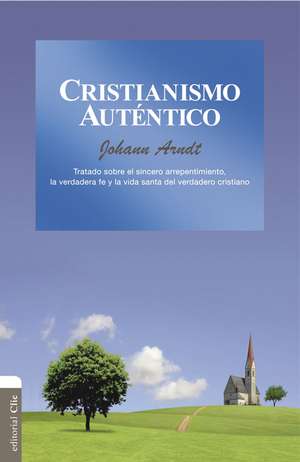 Cristianismo auténtico: Tratado sobre el sincero arrepentimiento, la verdadera fe y la vida santa del cristiano verdadero de Johann Arndt