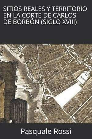 Sitios Reales y Territorio en la Corte de Carlos de Borbón (Siglo XVIII) de Pasquale Rossi