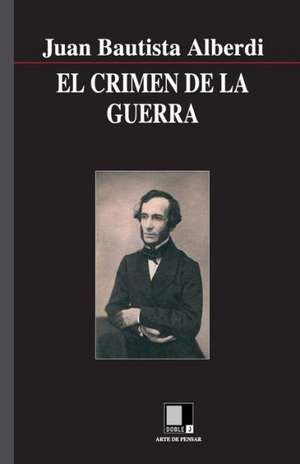 El Crimen de La Guerra: Rechazar Merito y Excelencia de Juan Bautista Alberdi