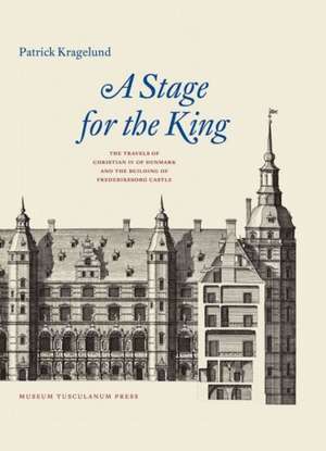 A Stage for the King: The Travels of Christian IV of Denmark and the Building of Frederiksborg Castle de Patrick Kragelund