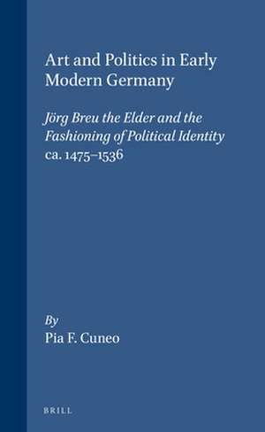 Art and Politics in Early Modern Germany: Jörg Breu the Elder and the Fashioning of Political Identity, ca. 1475-1536 de Cuneo