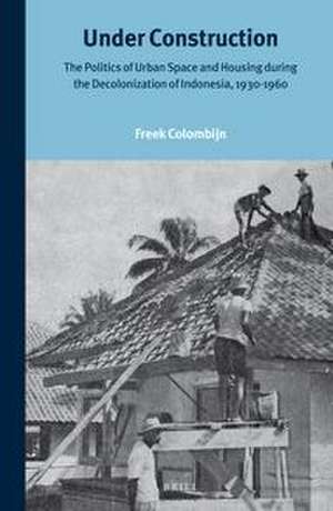 Under Construction: The Politics of Urban Space and Housing During the Decolonization of Indonesia, 1930-1960 de Freek Colombijn