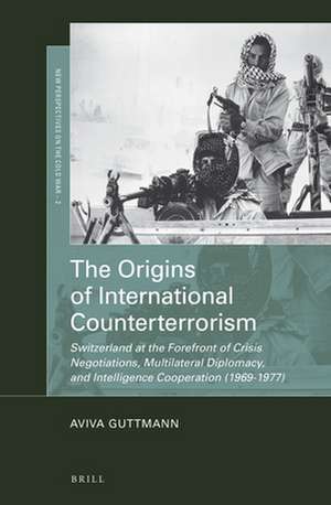 The Origins of International Counterterrorism: Switzerland at the Forefront of Crisis Negotiations, Multilateral Diplomacy, and Intelligence Cooperation (1969-1977) de Aviva Guttmann