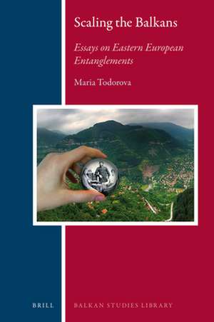 Scaling the Balkans: Essays on Eastern European Entanglements de Maria N. Todorova