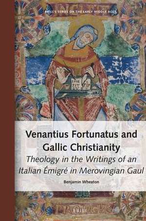 Venantius Fortunatus and Gallic Christianity: Theology in the Writings of an Italian Émigré in Merovingian Gaul de Benjamin Wheaton