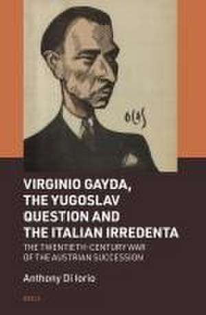 Virginio Gayda, the Yugoslav Question and the Italian Irredenta: The Twentieth-Century War of the Austrian Succession de Anthony Di Iorio