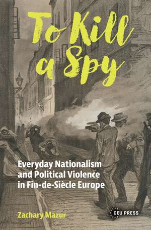 To Kill a Spy: Everyday Nationalism and Political Violence in Fin-de-Siecle Europe de Zachary Mazur