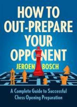 How To Outprepare Your Opponent: A Complete Guide to Successful Chess Opening Preparation de Jeroen Bosch