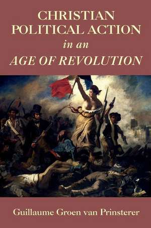 Christian Political Action in an Age of Revolution de Guillaume Groen Van Prinsterer