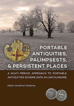 Portable Antiquities, Palimpsests, and Persistent Places: A Multi-Period Approach to Portable Antiquities Scheme Data in Lincolnshire de Adam Jonathan Daubney