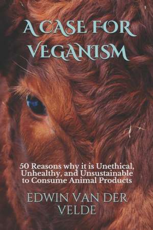 A Case for Veganism: 50 Reasons why it is Unethical, Unhealthy, and Unsustainable to Consume Animal Products de Edwin Richard van der Velde