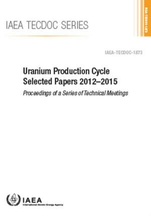 Uranium Production Cycle Selected Papers 2012-2015 de International Atomic Energy Agency