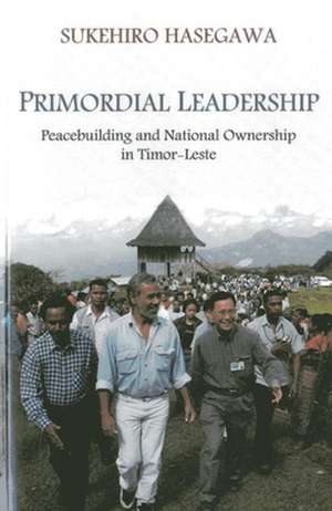 Primordial Leadership: Peacebuilding and National Ownership in Timor-Leste de Sukehiro Hasegawa