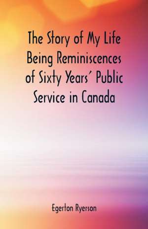 The Story of My Life Being Reminiscences of Sixty Years' Public Service in Canada de Egerton Ryerson