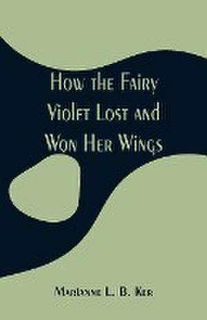 How the Fairy Violet Lost and Won Her Wings de Marianne L. B. Ker