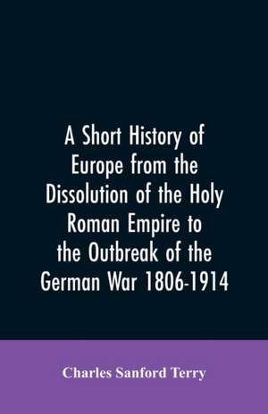 A Short History of Europe from the Dissolution of the Holy Roman Empire to the Outbreak of the German War 1806-1914 de Charles Sanford Terry