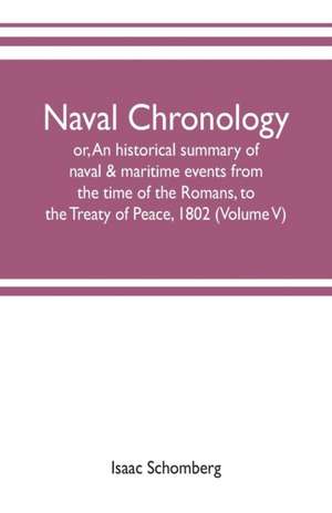 Naval chronology; or, An historical summary of naval & maritime events, from the time of the Romans, to the Treaty of Peace, 1802 (Volume V) de Isaac Schomberg