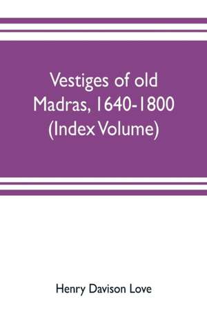 Vestiges of old Madras, 1640-1800; traced from the East India company's records preserved at Fort St. George and the India office, and from other sources (Index Volume) de Henry Davison Love