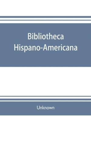 Bibliotheca hispano-americana. A catalogue of Spanish books printed in Mexico, Guatemala, Honduras, the Antilles, Venezuela, Columbia, Ecuador, Peru, Chili, Uruguay, and the Argentine Republic; and of Portuguese books printed in Brazil. Followed by a coll de Unknown